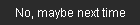 no, thank you, maybe next time